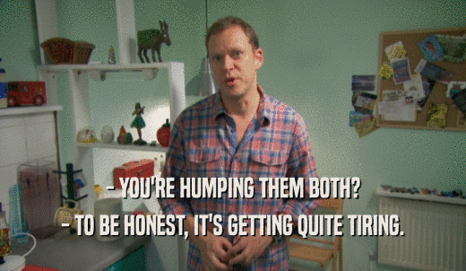 - YOU'RE HUMPING THEM BOTH? - TO BE HONEST, IT'S GETTING QUITE TIRING. 
