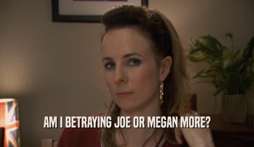 AM I BETRAYING JOE OR MEGAN MORE?  