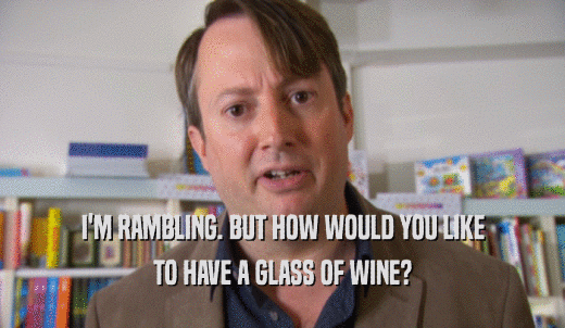 I'M RAMBLING. BUT HOW WOULD YOU LIKE TO HAVE A GLASS OF WINE? 