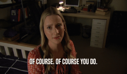 OF COURSE. OF COURSE YOU DO.  
