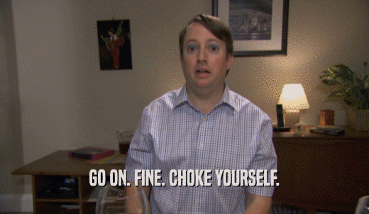 GO ON. FINE. CHOKE YOURSELF.  