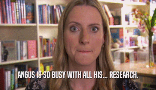 ANGUS IS SO BUSY WITH ALL HIS... RESEARCH.  