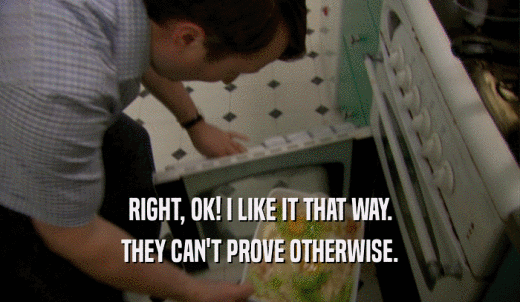 RIGHT, OK! I LIKE IT THAT WAY. THEY CAN'T PROVE OTHERWISE. 