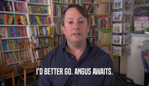I'D BETTER GO. ANGUS AWAITS.  