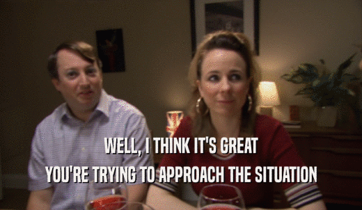 WELL, I THINK IT'S GREAT YOU'RE TRYING TO APPROACH THE SITUATION 