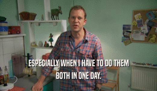 ESPECIALLY WHEN I HAVE TO DO THEM BOTH IN ONE DAY. 