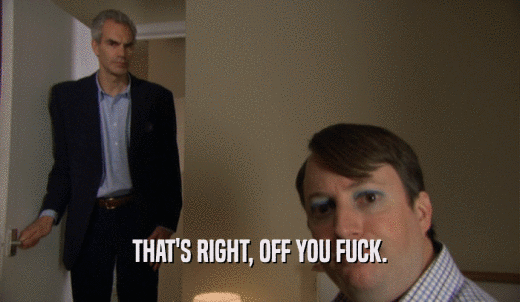 THAT'S RIGHT, OFF YOU FUCK.  