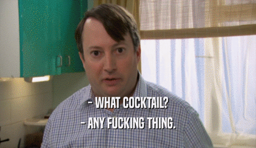 - WHAT COCKTAIL? - ANY FUCKING THING. 