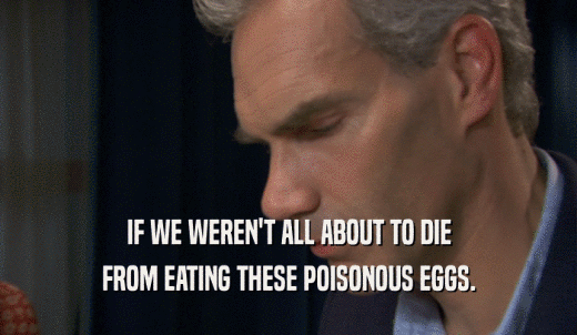 IF WE WEREN'T ALL ABOUT TO DIE FROM EATING THESE POISONOUS EGGS. 