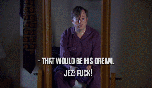 - THAT WOULD BE HIS DREAM. - JEZ: FUCK! 