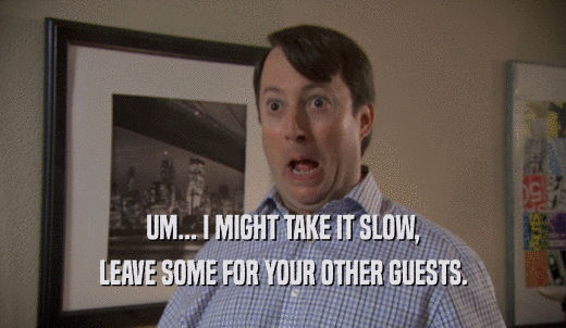 UM... I MIGHT TAKE IT SLOW, LEAVE SOME FOR YOUR OTHER GUESTS. 