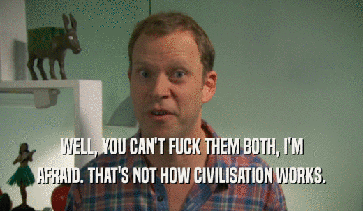 WELL, YOU CAN'T FUCK THEM BOTH, I'M AFRAID. THAT'S NOT HOW CIVILISATION WORKS. 