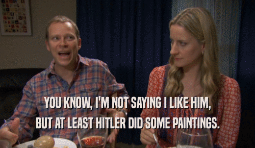 YOU KNOW, I'M NOT SAYING I LIKE HIM, BUT AT LEAST HITLER DID SOME PAINTINGS. 