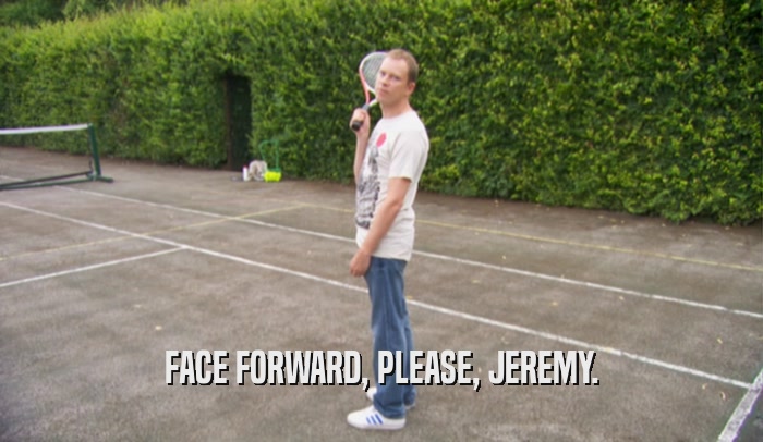 FACE FORWARD, PLEASE, JEREMY.
  