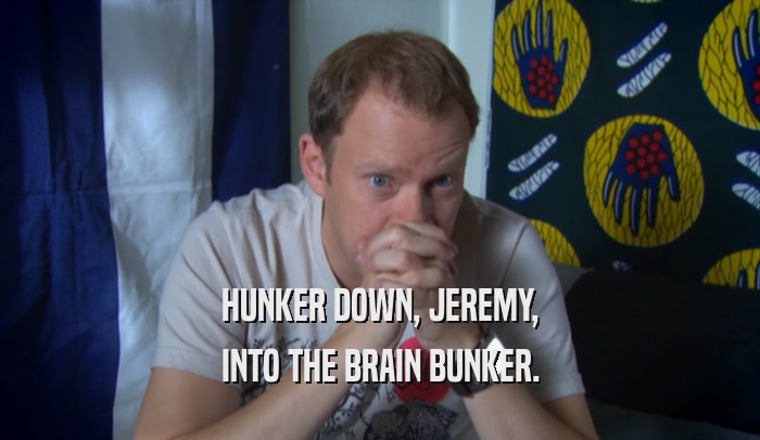 HUNKER DOWN, JEREMY,
 INTO THE BRAIN BUNKER.
 