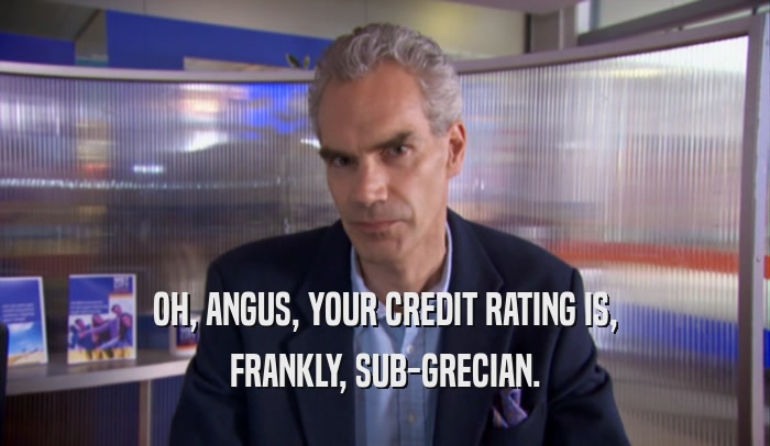 OH, ANGUS, YOUR CREDIT RATING IS,
 FRANKLY, SUB-GRECIAN.
 