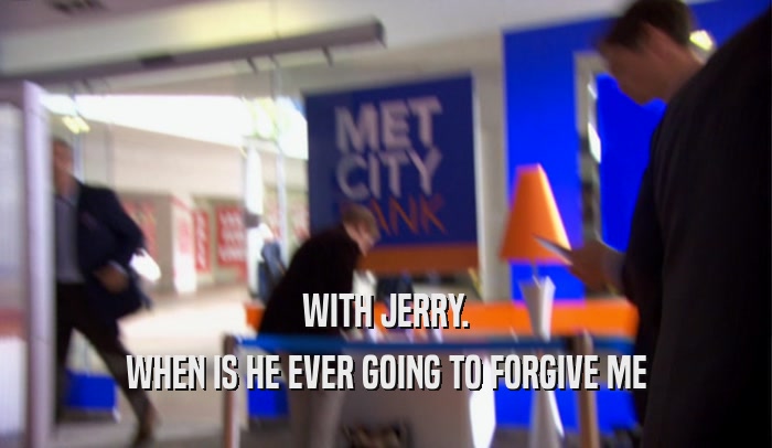 WITH JERRY.
 WHEN IS HE EVER GOING TO FORGIVE ME
 