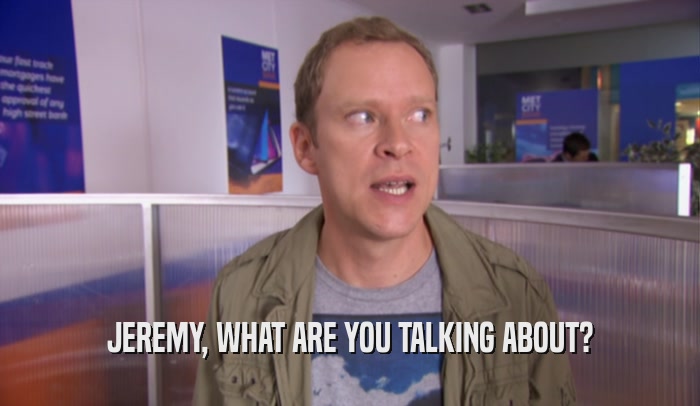 JEREMY, WHAT ARE YOU TALKING ABOUT?
  