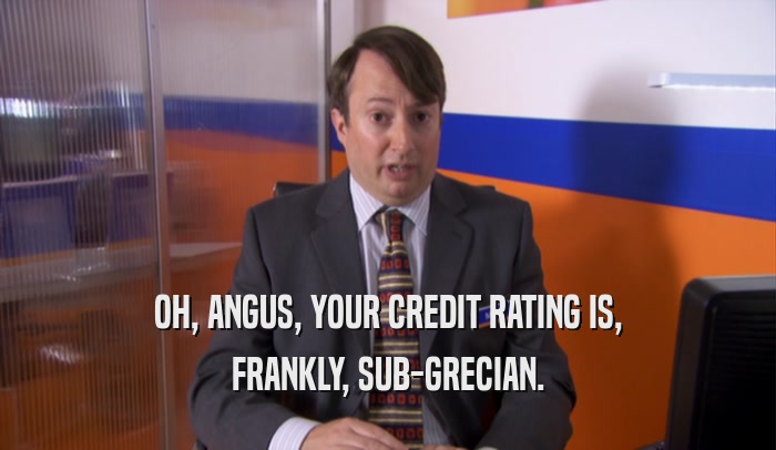 OH, ANGUS, YOUR CREDIT RATING IS,
 FRANKLY, SUB-GRECIAN.
 
