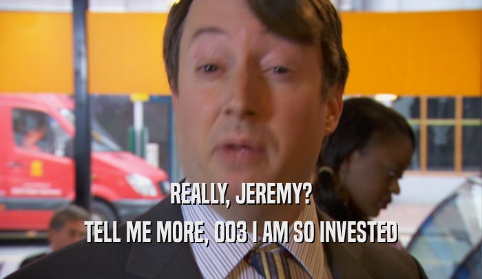 REALLY, JEREMY?
 TELL ME MORE, 003 I AM SO INVESTED
 