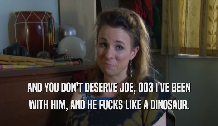 AND YOU DON'T DESERVE JOE, 003 I'VE BEEN
 WITH HIM, AND HE FUCKS LIKE A DINOSAUR.
 