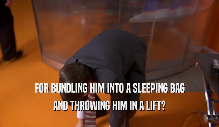 FOR BUNDLING HIM INTO A SLEEPING BAG
 AND THROWING HIM IN A LIFT?
 