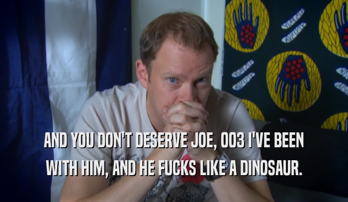 AND YOU DON'T DESERVE JOE, 003 I'VE BEEN
 WITH HIM, AND HE FUCKS LIKE A DINOSAUR.
 