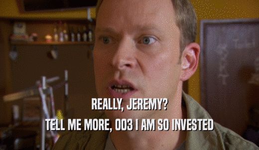 REALLY, JEREMY? TELL ME MORE, 003 I AM SO INVESTED 