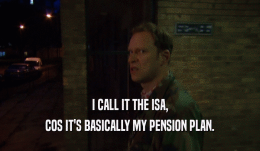 I CALL IT THE ISA, COS IT'S BASICALLY MY PENSION PLAN. 