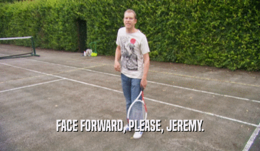 FACE FORWARD, PLEASE, JEREMY.  