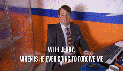 WITH JERRY. WHEN IS HE EVER GOING TO FORGIVE ME 