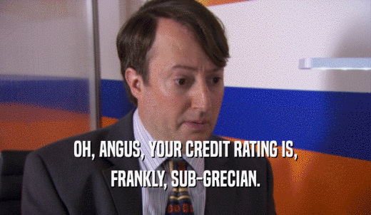 OH, ANGUS, YOUR CREDIT RATING IS, FRANKLY, SUB-GRECIAN. 