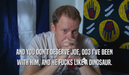 AND YOU DON'T DESERVE JOE, 003 I'VE BEEN WITH HIM, AND HE FUCKS LIKE A DINOSAUR. 