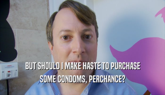 BUT SHOULD I MAKE HASTE TO PURCHASE SOME CONDOMS, PERCHANCE? 