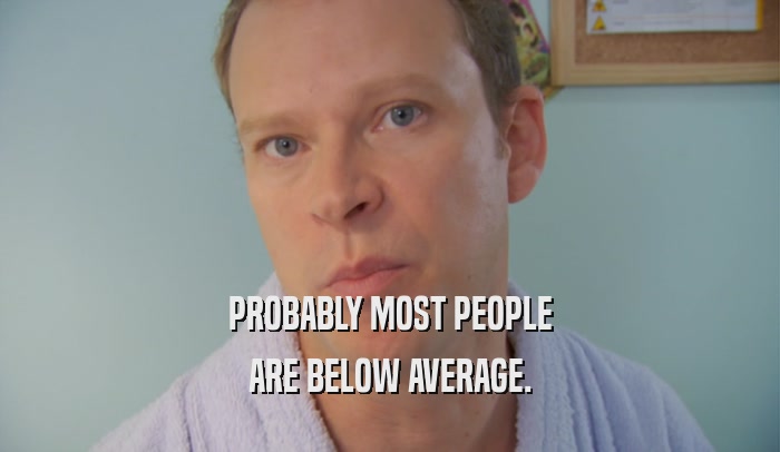 PROBABLY MOST PEOPLE ARE BELOW AVERAGE. 