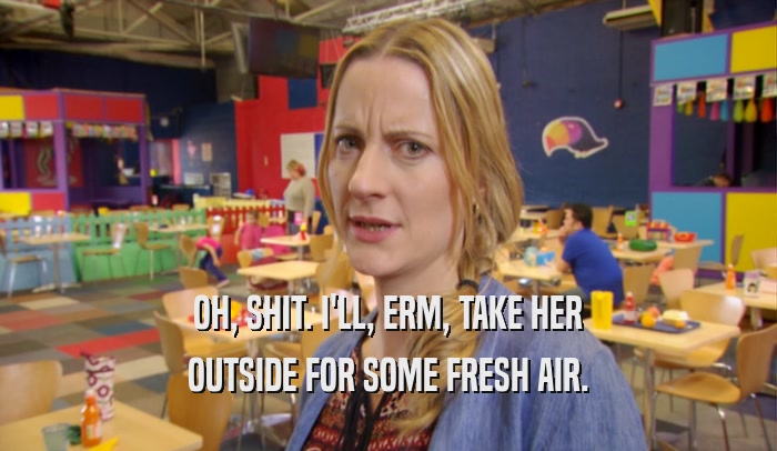 OH, SHIT. I'LL, ERM, TAKE HER OUTSIDE FOR SOME FRESH AIR. 