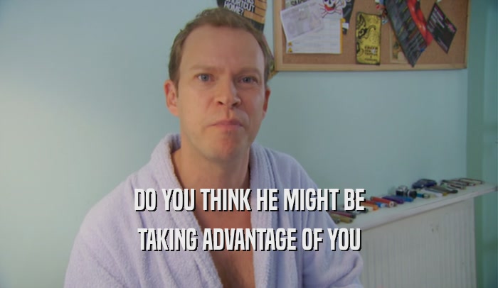 DO YOU THINK HE MIGHT BE TAKING ADVANTAGE OF YOU 
