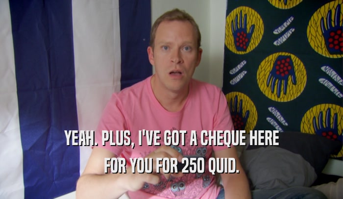 YEAH. PLUS, I'VE GOT A CHEQUE HERE FOR YOU FOR 250 QUID. 