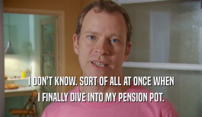 I DON'T KNOW. SORT OF ALL AT ONCE WHEN I FINALLY DIVE INTO MY PENSION POT. 