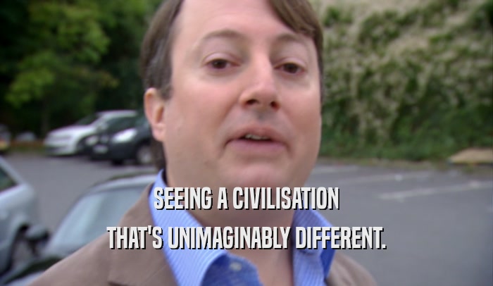 SEEING A CIVILISATION THAT'S UNIMAGINABLY DIFFERENT. 
