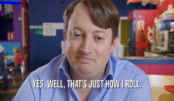 YES, WELL, THAT'S JUST HOW I ROLL.  