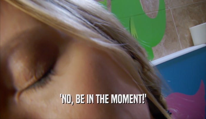 'NO, BE IN THE MOMENT!'  