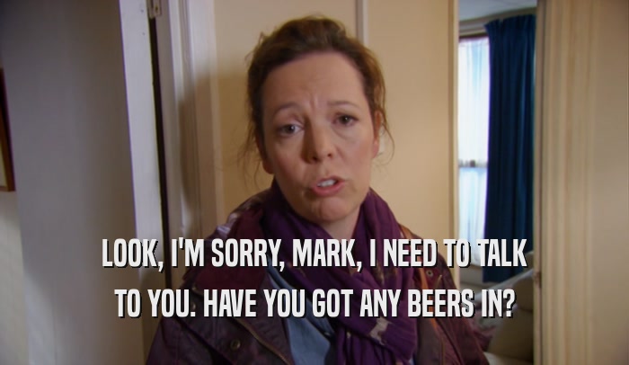 LOOK, I'M SORRY, MARK, I NEED TO TALK TO YOU. HAVE YOU GOT ANY BEERS IN? 