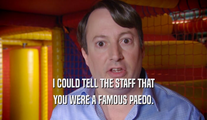 I COULD TELL THE STAFF THAT YOU WERE A FAMOUS PAEDO. 