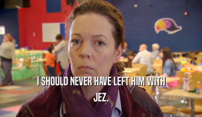 I SHOULD NEVER HAVE LEFT HIM WITH JEZ. 