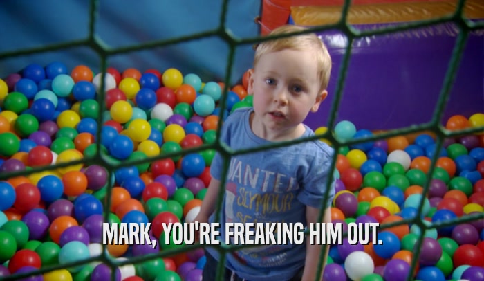 MARK, YOU'RE FREAKING HIM OUT.  