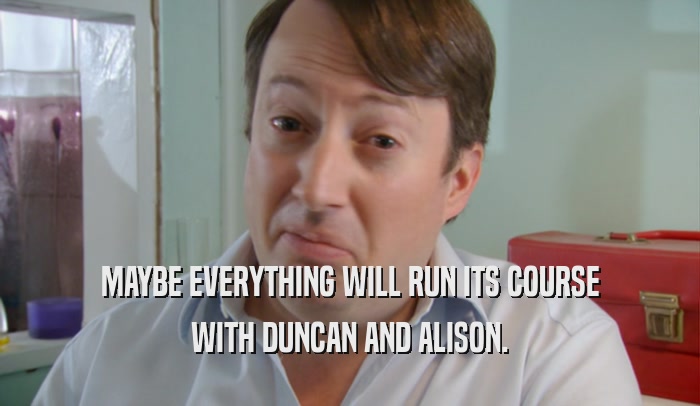 MAYBE EVERYTHING WILL RUN ITS COURSE WITH DUNCAN AND ALISON. 