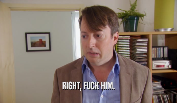 RIGHT, FUCK HIM.  