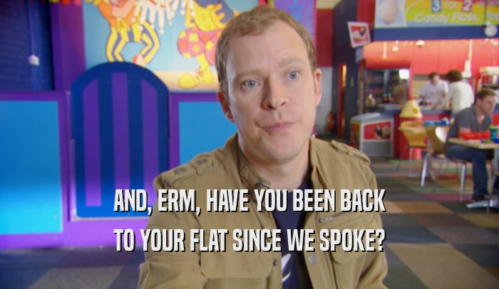 AND, ERM, HAVE YOU BEEN BACK TO YOUR FLAT SINCE WE SPOKE? 