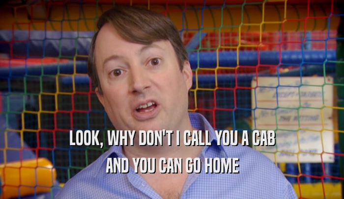LOOK, WHY DON'T I CALL YOU A CAB AND YOU CAN GO HOME 